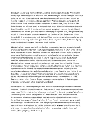 Di sebuah negara yang mempraktikkan apartheid, akankah para legislator Arab muslim
mempunyai dan menggunakan kekuatan veto terhadap segala sesuatu? Dengan hanya dua
puluh persen dari jumlah penduduk, akankah orang Arab berhak mengikuti pemilu jika
mereka berada di bawah tangan-tangan apartheid? Akankah sebuah negara apartheid
mengakui hak suara perempuan dan kaum miskin di pemilu lokal, yang dilakukan oleh
Israel sebagai hal pertama dalam sejarah Palestina Arab? Akankah mayoritas-besar warga
Israel Arab bisa memilih di pemilu nasional, seperti yang telah mereka nikmati di Israel?
Akankah sebuah negara apartheid memiliki beberapa partai politik Arab, sebagaimana yang
terjadi di Israel? Akankah peradilannya bebas dari campur tangan politik? Pada pemilu
tahun 2003 di Israel, dua partai Arab didiskualifikasi karena mengungkapkan dukungannya
kepada terorisme yang melawan negara Yahudi Israel. Tapi kemudian, Mahkamah Agung
Israel mencabut diskualifikasi dari kedua partai tersebut.
Akankah sebuah negara apartheid memberikan penghargaannya yang bergengsi kepada
orang Arab? Israel memberikan penghargaan kepada Emile Habibi di tahun 1986, sebelum
gerakan intifadah mungkin membuat pilihan yang patut secara politis. Akankah sebuah
negara apartheid mendorong anak-anak yang berbahasa Yahudi untuk belajar bahasa
Arab? Akankah tanda-tanda lalu lintas di seluruh negeri muncul dalam dua bahasa?
(Bahkan, Kanada yang bangga dengan bilingualnya tidak menerapkan standar itu.)
Akankah sebuah negara apartheid menjadi rumah bagi universitas-universitas di mana
orang Arab dan Yahudi bergaul atas keinginan sendiri, atau menjadi rumah bagi blok-blok
apartemen di mana mereka hidup bersebelahan? Akankah sebuah negara apartheid
memberikan pelayanan dan perlindungan hukum bagi orang Palestina yang tinggal di luar
Israel tapi bekerja di perbatasan? Akankah organisasi-organisasi kemanusiaan bekerja
secara terbuka di sebuah negara apartheid? Mereka bekerja secara terbuka di Israel.
Faktanya, setiap tahun Perdana Menteri merespons catatan-catatan di dalam laporan
organisasi kemanusiaan paling berpengaruh di Israel.
Di atas semua itu, dalam negara apartheid, akankah media memperdebatkan kebenaran
moral dari kebijakan-kebijakan nasional? Akankah surat kabar berbahasa Yahudi di sebuah
negara apartheid memuat artikel tulisan seorang Israel Arab tentang mengapa “perjalanan
Zionis merupakan sebuah kegagalan total”? Akankah surat kabar itu memuat artikel
tersebut pada hari kemerdekaan Israel? Akankah sebuah negara apartheid menjamin
kondisi bagi adanya pers Arab paling bebas di Timur Tengah—sebuah pers yang sangat
bebas sehingga secara demonstratif bisa menyalahgunakan kebebasannya namun tetap
saja bisa hidup? (Sampai hari ini, harian Yerusalem Timur Al-Quds belum menarik surat
anti-Israel yang semula diduga ditulis oleh Nelson Mandela, tapi terbukti ditulis oleh
seorang Arab yang tinggal di Belanda.)
 