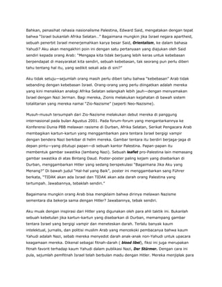 Bahkan, penasihat rahasia nasionalisme Palestina, Edward Said, mengatakan dengan tepat
bahwa “Israel bukanlah Afrika Selatan…” Bagaimana mungkin jika Israel negara apartheid,
sebuah penerbit Israel menerjemahkan karya besar Said, Orientalism, ke dalam bahasa
Yahudi? Aku akan mengakhiri poin ini dengan satu pertanyaan yang diajukan oleh Said
sendiri kepada orang Arab: “Mengapa kita tidak berjuang lebih keras untuk kebebasan
berpendapat di masyarakat kita sendiri, sebuah kebebasan, tak seorang pun perlu diberi
tahu tentang hal itu, yang sedikit sekali ada di sini?”
Aku tidak setuju—sejumlah orang masih perlu diberi tahu bahwa “kebebasan” Arab tidak
sebanding dengan kebebasan Israel. Orang-orang yang perlu diingatkan adalah mereka
yang kini menaikkan analogi Afrika Selatan selangkah lebih jauh—dengan menyamakan
Israel dengan Nazi Jerman. Bagi mereka, Zionis melakukan kejahatan di bawah sistem
totalitarian yang mereka namai “Zio-Nazisme” (seperti Neo-Nazisme).
Musuh-musuh tersumpah dari Zio-Nazisme melakukan debut mereka di panggung
internasional pada bulan Agustus 2001. Pada forum-forum yang mengantarkannya ke
Konferensi Dunia PBB melawan rasisme di Durban, Afrika Selatan, Serikat Pengacara Arab
membagikan kartun-kartun yang menggambarkan para tentara Israel bergigi vampir
dengan bendera Nazi berkibar di helm mereka. Gambar tentara itu berdiri berjaga-jaga di
depan pintu—yang ditutupi papan—di sebuah kantor Palestina. Papan-papan itu
membentuk gambar swastika (lambang Nazi). Sebuah leaflet pro-Palestina lain memasang
gambar swastika di atas Bintang Daud. Poster-poster paling kejam yang disebarkan di
Durban, menggambarkan Hitler yang sedang berspekulasi “Bagaimana Jika Aku yang
Menang?” Di bawah judul “Hal-hal yang Baik”, poster ini menggambarkan sang Führer
berkata, “TIDAK akan ada Israel dan TIDAK akan ada darah orang Palestina yang
tertumpah. Jawabannya, tebaklah sendiri.”
Bagaimana mungkin orang Arab bisa mengklaim bahwa dirinya melawan Nazisme
sementara dia bekerja sama dengan Hitler? Jawabannya, tebak sendiri.
Aku muak dengan inspirasi dari Hitler yang digunakan oleh para ahli taktik ini. Bukanlah
sebuah kebetulan jika kartun-kartun yang disebarkan di Durban, memampang gambar
tentara Israel yang bergigi vampir dan meneteskan darah. Terlalu banyak kaum
intelektual, jurnalis, dan politisi muslim Arab yang mencekoki pembacanya bahwa kaum
Yahudi adalah Nazi, sebab mereka menyedot darah anak-anak non-Yahudi untuk upacara
keagamaan mereka. Dikenal sebagai fitnah-darah ( blood libel), fiksi ini juga merupakan
fitnah favorit terhadap kaum Yahudi dalam publikasi Nazi, Der Stürmer. Dengan cara ini
pula, sejumlah pemfitnah Israel telah berbulan madu dengan Hitler. Mereka menjiplak para
 
