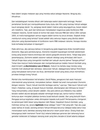 Nazi dalam rangka melawan apa yang mereka sebut sebagai Nazisme. Bingung aku
dibuatnya.
Dan ketidaklogisan mereka diikuti oleh beberapa eselon diplomatik tertinggi. Menteri
pertahanan Suriah pun mempublikasikan buku-buku dan film yang mencap Yahudi sebagai
kaum pengisap darah. Ya, pengisap darah dalam makna yang sesungguhnya, bukan dalam
arti metaforis. Tapi, jauh dari keharusan menjelaskan negaranya pada Konferensi PBB
melawan rasisme, Suriah duduk di komisi hak asasi manusia PBB dari tahun 2001 sampai
2003, di mana keanggotaan semua negara dalam komisi itu terus dirotasi. Siapkah Anda
membunuh orang yang terluka? Israel adalah satu-satunya negara yang dikritisi dalam
dokumen yang dipresentasikan di konferensi resmi PBB melawan rasisme. Kenapa mereka
buta terhadap kenyataan di lapangan?
Pada akhirnya, aku percaya bahwa ini bergantung pada bagaimana Anda mendefinisikan
Zionisme. Bagi para pendukungnya, Zionisme mewakili kepulangan kembali sekelompok
orang yang secara historis teraniaya dan secara geografis tercerai berai. Tetapi bagi para
penentangnya, Zionisme adalah rasisme—sebuah ideologi yang diinkubasi oleh kaum
Yahudi Eropa kaya yang mengambil manfaat dari sebuah asumsi bahwa “bangsa pilihan”
Tuhan bisa mencuri harta kekayaan dan memperbanyaknya melalui Hukum Kembali yang
diskriminatif ( a discriminatory Law of Return). Hukum itu berlaku bagi mereka yang
memiliki trah eksklusif dan istimewa: keturunan Yahudi. Sebagaimana halnya Third Reich
yang menyatakan kemurnian ras Arya, demikianlah Israel yang eksis untuk memelihara
privilese biologis orang Yahudi.
Marilah kita membicarakan hal tersebut. David Matas, pengacara hak asasi manusia
internasional yang terkenal, menyatakan bahwa: Adalah hal aneh menyamakan Zionisme
dengan rasisme. “Kaum Yahudi memiliki berbagai warna,” ujarnya. “Ada kaum Yahudi kulit
hitam—Falashas—yang, di bawah Hukum Kembali, diterbangkan dari Ethiopia ke Israel.”
Yang menyentakku untuk berpikir adalah: Jika para aktivis pro-Palestina mau sedikit
berpikir sedikit akurat daripada sekadar semangat berapi-api, kartun-kartun mereka
tentunya akan menjelek-jelekkan tentara Israel berkulit cokelat. Dan yang berkulit hitam.
Mengapa semua kejahatan selalu ditimpakan kepada kulit putih? Pertanyaanku mengarah
ke pertanyaan lebih besar yang diajukan oleh Matas: Dapatkah Hukum Kembali, yang
melintasi semua ras, secara legitimate dicap sebagai “rasis”? Hal yang adil. Tapi aku juga
sadar bahwa di Israel, seorang tentara Yahudi Ethiopia berumur delapan belas tahun bisa
menanyakan kartu identitas seorang Arab berumur enam puluh tahun. Orang Arab dan
keluarganya telah memanen Tanah Suci selama beberapa generasi dan sekarang harus
gemetar ketakutan di hadapan seorang anak yang baru berada di Israel selama delapan
 
