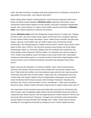 bulan. Aku bisa memahami mengapa orang Arab merasa terhina. Pandangan orang Arab ini
juga adalah hal yang wajar. Lalu, apanya yang salah?
Ketika sampai pada masalah kewarganegaraan, Israel memang melakukan diskriminasi.
Dalam hal bahwa sebuah kebijakan affirmative action melakukan diskriminasi, Israel
memberikan keistimewaan kepada minoritas spesifik yang telah mengalami ketidakadilan
sejarah. Dari sudut pandang itu, negara Yahudi adalah sebuah pemerintahan affirmative
action. Kaum liberal sepatutnya menyukai hal tersebut.
Apakah affirmative action Israel bisa disejajarkan dengan Nazisme? Tunggu dulu. Sebagai
seorang muslim, aku bisa menjadi warga negara Israel tanpa harus mengganti agamaku;
itu akan terjadi melalui proses naturalisasi, bukan melalui Hukum Kembali, tapi pasti akan
terjadi. Lagi pula, Israel adalah satu dari sedikit negara yang memberikan tempat
perlindungan, lalu kewarganegaraan, kepada manusia perahu Vietnam yang mencari suaka
politik di akhir tahun 1970-an. Aku tak perlu bertanya-tanya berapa nilai Suriah dalam
perbandingan seperti itu. Sekarang, sebagai bukti dari kualifikasi-tak-meyakinkan dari
Israel sebagai bunker kebencian Hitlerian adalah: Ia merupakan satu-satunya negara di
Timur Tengah yang dijadikan tujuan bermigrasi orang-orang Kristen Arab. Keberadaan
mereka pun berkembang pesat; di universitas jumlah mereka lebih tinggi daripada muslim
Arab dan secara umum menikmati kesehatan yang lebih baik daripada orang Yahudi
sendiri.
Negeri yang dua kali dijanjikan ini memang kompleks. Kaum Yahudi Israel berjuang
bersama-sama dengan masing-masing orang, terlepas dari percekcokan dengan kaum
Arab. Tidak terlalu bermanfaat untuk menunjukkan siapa yang baik dan siapa yang jahat.
Pertanyaan yang lebih baik mungkin adalah: Siapa yang mau mendengarkan apa yang
mereka tidak mau dengar? Negara Yahudi menegosiasikan ketegangan secara terbuka.
Israel memberikan lebih banyak perasaan kasih terhadap “kolonisasi” daripada yang
diberikan oleh musuh-musuhnya dalam menuju “pembebasan”. Itulah yang merupakan
demokrasi sejati. Adakah indikasi demokrasi yang tampak di negara-negara Islam saat ini?
Jika imperialisme Israel bukanlah tutup-penyumbat botol yang berisi jin demokratsi kita,
Anda mungkin ingin mengatakan padaku bahwa Amerika Serikatlah tutup-penyumbat itu.
Lupakanlah para Islamis ekstrem; tak terhingga banyaknya muslim berpikiran reformis pun
menunjuk bahwa Amerika-lah “biangnya”. Sungguh satu kesimpulan yang menyejukkan,
ada apa dengan AS yang dihinakan dari berbagai arah. Tetapi, di balik semua kutukan
terhadap AS, sesungguhnya tersembunyi kekaguman kaum muslim kepada Amerika.
 