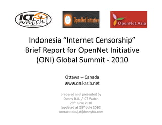Indonesia “Internet Censorship” 
 Indonesia “Internet Censorship”
Brief Report for OpenNet Initiative 
    (ONI) Global Summit ‐ 2010

             Ottawa – Canada
             www.oni‐asia.net

           prepared and presented by 
             Donny B.U. / ICT Watch
                 29th J
                      June 2010
                           2010
           (updated at 29th July 2010)
          contact: dbu[at]donnybu.com
 