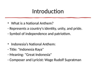 Introduction
• What is a National Anthem?
- Represents a country's identity, unity, and pride.
- Symbol of independence and patriotism.
• Indonesia’s National Anthem:
- Title: "Indonesia Raya"
- Meaning: "Great Indonesia"
- Composer and Lyricist: Wage Rudolf Supratman
 