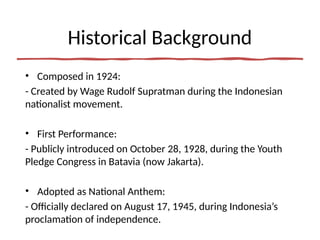Historical Background
• Composed in 1924:
- Created by Wage Rudolf Supratman during the Indonesian
nationalist movement.
• First Performance:
- Publicly introduced on October 28, 1928, during the Youth
Pledge Congress in Batavia (now Jakarta).
• Adopted as National Anthem:
- Officially declared on August 17, 1945, during Indonesia’s
proclamation of independence.
 