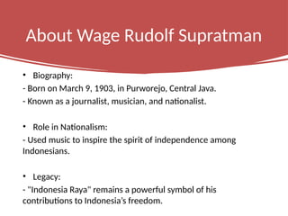 About Wage Rudolf Supratman
• Biography:
- Born on March 9, 1903, in Purworejo, Central Java.
- Known as a journalist, musician, and nationalist.
• Role in Nationalism:
- Used music to inspire the spirit of independence among
Indonesians.
• Legacy:
- "Indonesia Raya" remains a powerful symbol of his
contributions to Indonesia’s freedom.
 
