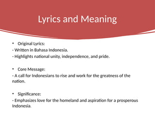 Lyrics and Meaning
• Original Lyrics:
- Written in Bahasa Indonesia.
- Highlights national unity, independence, and pride.
• Core Message:
- A call for Indonesians to rise and work for the greatness of the
nation.
• Significance:
- Emphasizes love for the homeland and aspiration for a prosperous
Indonesia.
 