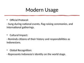 Modern Usage
• Official Protocol:
- Sung during national events, flag-raising ceremonies, and
international gatherings.
• Cultural Impact:
- Reminds citizens of their history and responsibilities as
Indonesians.
• Global Recognition:
- Represents Indonesia’s identity on the world stage.
 