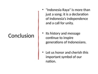 Conclusion
• "Indonesia Raya" is more than
just a song; it is a declaration
of Indonesia’s independence
and a call for unity.
• Its history and message
continue to inspire
generations of Indonesians.
• Let us honor and cherish this
important symbol of our
nation.
 