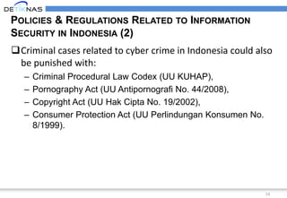 14
POLICIES & REGULATIONS RELATED TO INFORMATION
SECURITY IN INDONESIA (2)
Criminal cases related to cyber crime in Indonesia could also
be punished with:
– Criminal Procedural Law Codex (UU KUHAP),
– Pornography Act (UU Antipornografi No. 44/2008),
– Copyright Act (UU Hak Cipta No. 19/2002),
– Consumer Protection Act (UU Perlindungan Konsumen No.
8/1999).
 