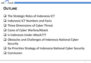 2
OUTLINE
 The Strategic Roles of Indonesia ICT
 Indonesia ICT Numbers and Facts
 Three Dimensions of Cyber Threat
 Cases of Cyber Warfare/Attack
 Is Indonesia Under Attack???
 Obstacles and Challenges of Indonesia National Cyber
Security
 Six Priorities Strategy of Indonesia National Cyber Security
 Conclusion
 