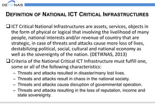 DEFINITION OF NATIONAL ICT CRITICAL INFRASTRUCTURES
ICT Critical National Infrastructures are assets, services, objects in
the form of phyical or logical that involving the livelihood of many
people, national interests and/or revenue of country that are
strategic, in case of threats and attacks cause more loss of lives,
destabilizing political, social, cultural and national economy as
well as the sovereignty of the nation. (DETIKNAS, 2013)
Criteria of the National Critical ICT Infrastructure must fulfill one,
some or all of the following characteristics:
– Threats and attacks resulted in disaster/many lost lives.
– Threats and attacks result in chaos in the national society.
– Threats and attacks cause disruption of governmental operation.
– Threats and attacks resulting in the loss of reputation, income and
state sovereignty.
 