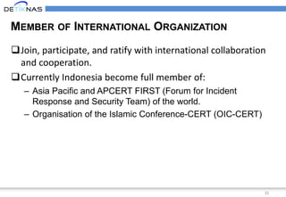 35
MEMBER OF INTERNATIONAL ORGANIZATION
Join, participate, and ratify with international collaboration
and cooperation.
Currently Indonesia become full member of:
– Asia Pacific and APCERT FIRST (Forum for Incident
Response and Security Team) of the world.
– Organisation of the Islamic Conference-CERT (OIC-CERT)
 