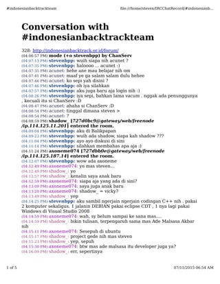 Conversation with
#indonesianbacktrackteam
328: http://indonesianbacktrack.or.id/forum/
(04:06:57 PM) mode (+o stevenbpp) by ChanServ
(04:07:13 PM) stevenbpp: wuih siapa nih acunet ?
(04:07:35 PM) stevenbpp: haloooo ... acunet :)
(04:07:35 PM) acunet: hehe ane mau belajar nih om
(04:07:41 PM) acunet: maaf ye ga salam salam dulu hehee
(04:07:46 PM) acunet: ko sepi yah disini ?
(04:07:46 PM) stevenbpp: oh iya silahkan
(04:07:57 PM) stevenbpp: aku juga baru aja login nih :)
(04:08:26 PM) stevenbpp: iya sepi, bahkan lama vacum . nggak ada penunggunya
, kecuali itu si ChanServ :D
(04:08:47 PM) acunet: ahaha si ChanServ :D
(04:08:54 PM) acunet: tinggal dimana steven >
(04:08:54 PM) acunet: ?
(04:08:59 PM) shadow_ [727d0bc9@gateway/web/freenode
/ip.114.125.11.201] entered the room.
(04:09:04 PM) stevenbpp: aku di Balikpapan
(04:09:23 PM) stevenbpp: wuih ada shadow, siapa kah shadow ???
(04:11:04 PM) stevenbpp: ayo ayo diskusi di sini
(04:11:14 PM) stevenbpp: silahkan membahas apa aja :)
(04:11:24 PM) axoneme074 [727dbb0e@gateway/web/freenode
/ip.114.125.187.14] entered the room.
(04:12:07 PM) stevenbpp: wow ada axoneme
(04:12:49 PM) axoneme074: yo mas steven...
(04:12:49 PM) shadow_: yo
(04:12:57 PM) shadow_: kenalin saya anak baru
(04:12:59 PM) axoneme074: siapa aja yang ada di sini?
(04:13:09 PM) axoneme074: saya juga anak baru
(04:13:20 PM) axoneme074: shadow_ = vicky?
(04:13:49 PM) shadow_: yep
(04:14:25 PM) stevenbpp: aku sambil ngerjain ngerjain codingan C++ nih . pakai
2 komputer sekaligus. 1 jalanin DEBIAN pakai eclipse CDT , 1 nya lagi pakai
Windows di Visual Studio 2008
(04:14:59 PM) axoneme074: wah, sy belum sampai ke sana mas....
(04:14:59 PM) shadow_: bikin tulisan, terpengaruh sama mas Ade Malsasa Akbar
nih
(04:15:11 PM) axoneme074: Sesepuh di ubuntu
(04:15:17 PM) shadow_: project gede nih mas steven
(04:15:23 PM) shadow_: yep, sepuh
(04:15:30 PM) axoneme074: btw mas ade malsasa itu developer juga ya?
(04:16:09 PM) shadow_: err, sepertinya
#indonesianbacktrackteam ﬁle:///home/steven/IRCChatRecord/#indonesianb...
1 of 5 07/11/2015 06:54 AM
 