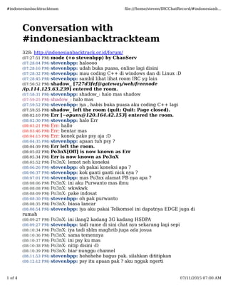 Conversation with
#indonesianbacktrackteam
328: http://indonesianbacktrack.or.id/forum/
(07:27:51 PM) mode (+o stevenbpp) by ChanServ
(07:28:04 PM) stevenbpp: haloooo
(07:28:16 PM) stevenbpp: udah buka puasa, online lagi disini
(07:28:32 PM) stevenbpp: mau coding C++ di windows dan di Linux :D
(07:28:45 PM) stevenbpp: sambil lihat lihat room IRC yg lain
(07:56:52 PM) shadow_ [727d3fef@gateway/web/freenode
/ip.114.125.63.239] entered the room.
(07:58:31 PM) stevenbpp: shadow_: halo mas shadow
(07:59:25 PM) shadow_: halo mas
(07:59:52 PM) stevenbpp: iya , habis buka puasa aku coding C++ lagi
(07:59:55 PM) shadow_ left the room (quit: Quit: Page closed).
(08:02:10 PM) Err [~opunx@120.164.42.153] entered the room.
(08:02:30 PM) stevenbpp: halo Err
(08:03:21 PM) Err: hallo
(08:03:46 PM) Err: bentar mas
(08:04:15 PM) Err: konek pake psy aja :D
(08:04:35 PM) stevenbpp: apaan tuh psy ?
(08:04:39 PM) Err left the room.
(08:05:02 PM) Po3nX[Oﬀ] is now known as Err
(08:05:34 PM) Err is now known as Po3nX
(08:05:52 PM) Po3nX: lemot neh koneksi
(08:06:26 PM) stevenbpp: oh pakai koneksi apa ?
(08:06:37 PM) stevenbpp: kok ganti ganti nick nya ?
(08:07:01 PM) stevenbpp: mas Po3nx alamat FB nya apa ?
(08:08:06 PM) Po3nX: ini aku Purwanto mas ibnu
(08:08:08 PM) Po3nX: wkwkwk
(08:08:09 PM) Po3nX: pake indosat
(08:08:30 PM) stevenbpp: oh pak purwanto
(08:08:35 PM) Po3nX: biasa lancar
(08:08:54 PM) stevenbpp: iya aku pakai Telkomsel ini dapatnya EDGE juga di
rumah
(08:09:27 PM) Po3nX: ini ilang2 kadang 3G kadang HSDPA
(08:09:27 PM) stevenbpp: tadi rame di sini chat nya sekarang lagi sepi
(08:10:34 PM) Po3nX: iya tadi sblm maghrib juga ada josua
(08:10:36 PM) Po3nX: sama temennya
(08:10:37 PM) Po3nX: ini psy ku mas
(08:10:38 PM) Po3nX: nitip disini :D
(08:10:39 PM) Po3nX: biar nunggu channel
(08:11:53 PM) stevenbpp: hehehehe bagus pak. silahkan dititipkan
(08:12:12 PM) stevenbpp: psy itu apaan pak ? aku nggak ngerti
#indonesianbacktrackteam ﬁle:///home/steven/IRCChatRecord/#indonesianb...
1 of 4 07/11/2015 07:00 AM
 