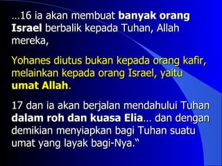 …16 ia akan membuat banyak orang
Israel berbalik kepada Tuhan, Allah
mereka,
Yohanes diutus bukan kepada orang kafir,
melainkan kepada orang Israel, yaitu
umat Allah.
17 dan ia akan berjalan mendahului Tuhan
dalam roh dan kuasa Elia… dan dengan
demikian menyiapkan bagi Tuhan suatu
umat yang layak bagi-Nya.“
 