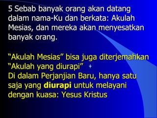 5 Sebab banyak orang akan datang
dalam nama-Ku dan berkata: Akulah
Mesias, dan mereka akan menyesatkan
banyak orang.

“Akulah Mesias” bisa juga diterjemahkan
“Akulah yang diurapi”
Di dalam Perjanjian Baru, hanya satu
saja yang diurapi untuk melayani
dengan kuasa: Yesus Kristus
 