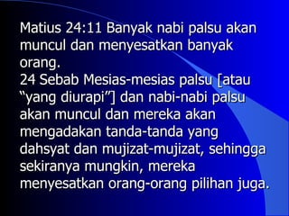 Matius 24:11 Banyak nabi palsu akan
muncul dan menyesatkan banyak
orang.
24 Sebab Mesias-mesias palsu [atau
“yang diurapi”] dan nabi-nabi palsu
akan muncul dan mereka akan
mengadakan tanda-tanda yang
dahsyat dan mujizat-mujizat, sehingga
sekiranya mungkin, mereka
menyesatkan orang-orang pilihan juga.
 