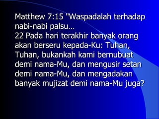 Matthew 7:15 "Waspadalah terhadap
nabi-nabi palsu…
22 Pada hari terakhir banyak orang
akan berseru kepada-Ku: Tuhan,
Tuhan, bukankah kami bernubuat
demi nama-Mu, dan mengusir setan
demi nama-Mu, dan mengadakan
banyak mujizat demi nama-Mu juga?
 