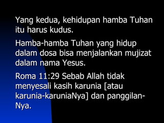 Yang kedua, kehidupan hamba Tuhan
itu harus kudus.
Hamba-hamba Tuhan yang hidup
dalam dosa bisa menjalankan mujizat
dalam nama Yesus.
Roma 11:29 Sebab Allah tidak
menyesali kasih karunia [atau
karunia-karuniaNya] dan panggilan-
Nya.
 