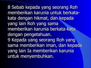 8 Sebab kepada yang seorang Roh
memberikan karunia untuk berkata-
kata dengan hikmat, dan kepada
yang lain Roh yang sama
memberikan karunia berkata-kata
dengan pengetahuan.
9 Kepada yang seorang Roh yang
sama memberikan iman, dan kepada
yang lain Ia memberikan karunia
untuk menyembuhkan.
 