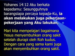 Yohanes 14:12 Aku berkata
kepadamu: Sesungguhnya
barangsiapa percaya kepada-Ku, ia
akan melakukan juga pekerjaan-
pekerjaan yang Aku lakukan,

Mari kita mempelajari bagaimana
Yesus menyembuhkan orang sakit
setelah diurapi oleh Roh kudus.
Dengan cara yang sama kami juga
akan menyembuhkan orang sakit.
 