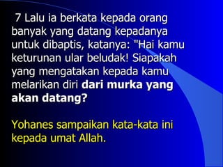 7 Lalu ia berkata kepada orang
banyak yang datang kepadanya
untuk dibaptis, katanya: "Hai kamu
keturunan ular beludak! Siapakah
yang mengatakan kepada kamu
melarikan diri dari murka yang
akan datang?

Yohanes sampaikan kata-kata ini
kepada umat Allah.
 