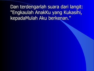 Dan terdengarlah suara dari langit:
"Engkaulah AnakKu yang Kukasihi,
kepadaMulah Aku berkenan."
 