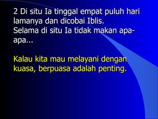 2 Di situ Ia tinggal empat puluh hari
lamanya dan dicobai Iblis.
Selama di situ Ia tidak makan apa-
apa...

Kalau kita mau melayani dengan
kuasa, berpuasa adalah penting.
 