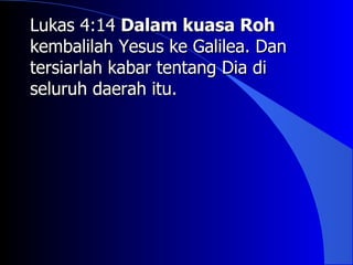 Lukas 4:14 Dalam kuasa Roh
kembalilah Yesus ke Galilea. Dan
tersiarlah kabar tentang Dia di
seluruh daerah itu.
 