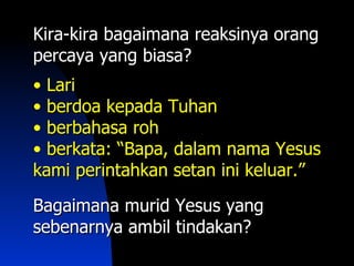 Kira-kira bagaimana reaksinya orang
percaya yang biasa?
• Lari
• berdoa kepada Tuhan
• berbahasa roh
• berkata: “Bapa, dalam nama Yesus
kami perintahkan setan ini keluar.”

Bagaimana murid Yesus yang
sebenarnya ambil tindakan?
 