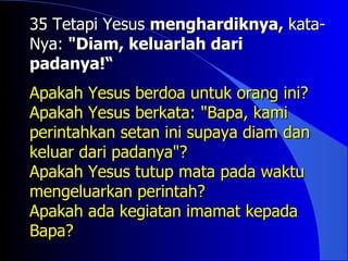 35 Tetapi Yesus menghardiknya, kata-
Nya: "Diam, keluarlah dari
padanya!“
Apakah Yesus berdoa untuk orang ini?
Apakah Yesus berkata: "Bapa, kami
perintahkan setan ini supaya diam dan
keluar dari padanya"?
Apakah Yesus tutup mata pada waktu
mengeluarkan perintah?
Apakah ada kegiatan imamat kepada
Bapa?
 