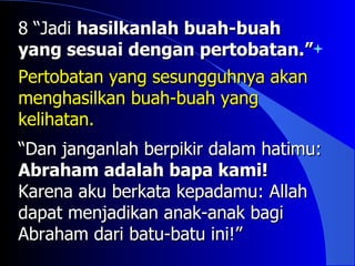 8 “Jadi hasilkanlah buah-buah
yang sesuai dengan pertobatan.”
Pertobatan yang sesungguhnya akan
menghasilkan buah-buah yang
kelihatan.
“Dan janganlah berpikir dalam hatimu:
Abraham adalah bapa kami!
Karena aku berkata kepadamu: Allah
dapat menjadikan anak-anak bagi
Abraham dari batu-batu ini!”
 