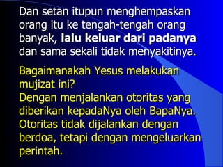 Dan setan itupun menghempaskan
orang itu ke tengah-tengah orang
banyak, lalu keluar dari padanya
dan sama sekali tidak menyakitinya.
Bagaimanakah Yesus melakukan
mujizat ini?
Dengan menjalankan otoritas yang
diberikan kepadaNya oleh BapaNya.
Otoritas tidak dijalankan dengan
berdoa, tetapi dengan mengeluarkan
perintah.
 