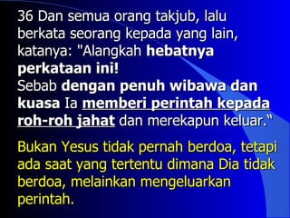 36 Dan semua orang takjub, lalu
berkata seorang kepada yang lain,
katanya: "Alangkah hebatnya
perkataan ini!
Sebab dengan penuh wibawa dan
kuasa Ia memberi perintah kepada
roh-roh jahat dan merekapun keluar.“
Bukan Yesus tidak pernah berdoa, tetapi
ada saat yang tertentu dimana Dia tidak
berdoa, melainkan mengeluarkan
perintah.
 