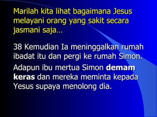 Marilah kita lihat bagaimana Jesus
melayani orang yang sakit secara
jasmani saja…

38 Kemudian Ia meninggalkan rumah
ibadat itu dan pergi ke rumah Simon.
Adapun ibu mertua Simon demam
keras dan mereka meminta kepada
Yesus supaya menolong dia.
 