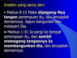 Insiden yang sama dari:
• Matius 8:15 Maka dipegang-Nya
tangan perempuan itu, lalu lenyaplah
demamnya. Iapun bangunlah dan
melayani Dia.
• Markus 1:31 Ia pergi ke tempat
perempuan itu, dan sambil
memegang tangannya Ia
membangunkan dia, lalu lenyaplah
demamnya.
 