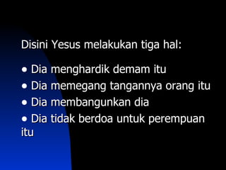 Disini Yesus melakukan tiga hal:

• Dia menghardik demam itu
• Dia memegang tangannya orang itu
• Dia membangunkan dia
• Dia tidak berdoa untuk perempuan
itu
 