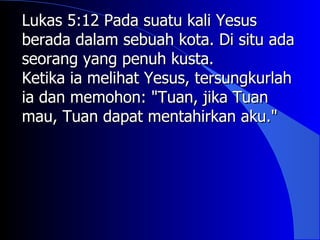 Lukas 5:12 Pada suatu kali Yesus
berada dalam sebuah kota. Di situ ada
seorang yang penuh kusta.
Ketika ia melihat Yesus, tersungkurlah
ia dan memohon: "Tuan, jika Tuan
mau, Tuan dapat mentahirkan aku."
 