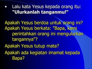 •   Lalu kata Yesus kepada orang itu:
    "Ulurkanlah tanganmu!“

Apakah Yesus berdoa untuk orang ini?
Apakah Yesus berkata: "Bapa, kami
   perintahkan orang ini mengulurkan
   tangannya"?
Apakah Yesus tutup mata?
Apakah ada kegiatan imamat kepada
   Bapa?
 
