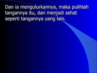 Dan ia mengulurkannya, maka pulihlah
tangannya itu, dan menjadi sehat
seperti tangannya yang lain.
 