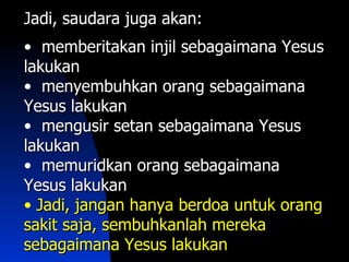 Jadi, saudara juga akan:
• memberitakan injil sebagaimana Yesus
lakukan
• menyembuhkan orang sebagaimana
Yesus lakukan
• mengusir setan sebagaimana Yesus
lakukan
• memuridkan orang sebagaimana
Yesus lakukan
• Jadi, jangan hanya berdoa untuk orang
sakit saja, sembuhkanlah mereka
sebagaimana Yesus lakukan
 