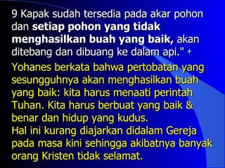 9 Kapak sudah tersedia pada akar pohon
dan setiap pohon yang tidak
menghasilkan buah yang baik, akan
ditebang dan dibuang ke dalam api."
Yohanes berkata bahwa pertobatan yang
sesungguhnya akan menghasilkan buah
yang baik: kita harus menaati perintah
Tuhan. Kita harus berbuat yang baik &
benar dan hidup yang kudus.
Hal ini kurang diajarkan didalam Gereja
pada masa kini sehingga akibatnya banyak
orang Kristen tidak selamat.
 