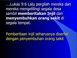 ….Lukas 9:6 Lalu pergilah mereka dan
mereka mengelilingi segala desa
sambil memberitakan Injil dan
menyembuhkan orang sakit di
segala tempat.

Pemberitaan injil seharusnya disertai
dengan penyembuhan orang sakit
 