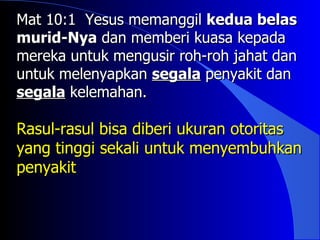 Mat 10:1 Yesus memanggil kedua belas
murid-Nya dan memberi kuasa kepada
mereka untuk mengusir roh-roh jahat dan
untuk melenyapkan segala penyakit dan
segala kelemahan.

Rasul-rasul bisa diberi ukuran otoritas
yang tinggi sekali untuk menyembuhkan
penyakit
 