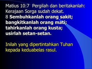 Matius 10:7 Pergilah dan beritakanlah:
Kerajaan Sorga sudah dekat.
8 Sembuhkanlah orang sakit;
bangkitkanlah orang mati;
tahirkanlah orang kusta;
usirlah setan-setan.

Inilah yang dipertintahkan Tuhan
kepada keduabelas rasul.
 