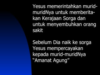 Yesus memerintahkan murid-
muridNya untuk memberita-
kan Kerajaan Sorga dan
untuk menyembuhkan orang
sakit

Sebelum Dia naik ke sorga
Yesus mempercayakan
kepada murid-muridNya
“Amanat Agung”
 
