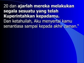 20 dan ajarlah mereka melakukan
segala sesuatu yang telah
Kuperintahkan kepadamu.
Dan ketahuilah, Aku menyertai kamu
senantiasa sampai kepada akhir zaman.“
 