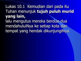 Lukas 10.1 Kemudian dari pada itu
Tuhan menunjuk tujuh puluh murid
yang lain,
lalu mengutus mereka berdua-dua
mendahuluiNya ke setiap kota dan
tempat yang hendak dikunjungiNya.
 
