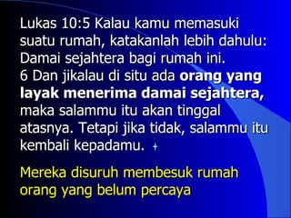 Lukas 10:5 Kalau kamu memasuki
suatu rumah, katakanlah lebih dahulu:
Damai sejahtera bagi rumah ini.
6 Dan jikalau di situ ada orang yang
layak menerima damai sejahtera,
maka salammu itu akan tinggal
atasnya. Tetapi jika tidak, salammu itu
kembali kepadamu.
Mereka disuruh membesuk rumah
orang yang belum percaya
 