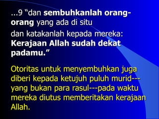 ...9 “dan sembuhkanlah orang-
orang yang ada di situ
dan katakanlah kepada mereka:
Kerajaan Allah sudah dekat
padamu.”

Otoritas untuk menyembuhkan juga
diberi kepada ketujuh puluh murid---
yang bukan para rasul---pada waktu
mereka diutus memberitakan kerajaan
Allah.
 