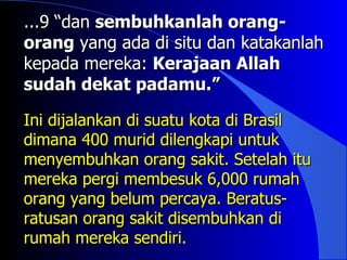 ...9 “dan sembuhkanlah orang-
orang yang ada di situ dan katakanlah
kepada mereka: Kerajaan Allah
sudah dekat padamu.”

Ini dijalankan di suatu kota di Brasil
dimana 400 murid dilengkapi untuk
menyembuhkan orang sakit. Setelah itu
mereka pergi membesuk 6,000 rumah
orang yang belum percaya. Beratus-
ratusan orang sakit disembuhkan di
rumah mereka sendiri.
 